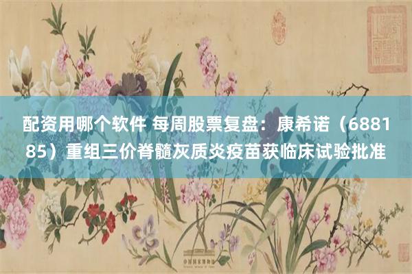 配资用哪个软件 每周股票复盘：康希诺（688185）重组三价脊髓灰质炎疫苗获临床试验批准
