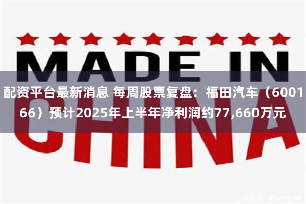 配资平台最新消息 每周股票复盘：福田汽车（600166）预计2025年上半年净利润约77,660万元