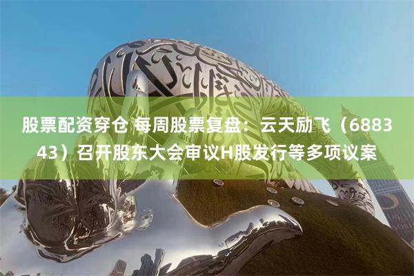 股票配资穿仓 每周股票复盘：云天励飞（688343）召开股东大会审议H股发行等多项议案