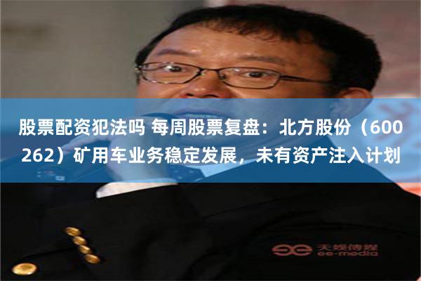 股票配资犯法吗 每周股票复盘：北方股份（600262）矿用车业务稳定发展，未有资产注入计划