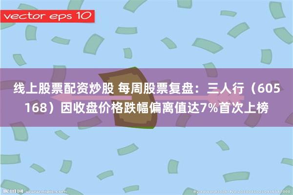 线上股票配资炒股 每周股票复盘：三人行（605168）因收盘价格跌幅偏离值达7%首次上榜