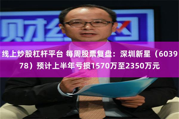 线上炒股杠杆平台 每周股票复盘：深圳新星（603978）预计上半年亏损1570万至2350万元