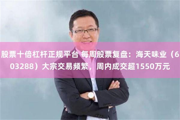 股票十倍杠杆正规平台 每周股票复盘：海天味业（603288）大宗交易频繁，周内成交超1550万元