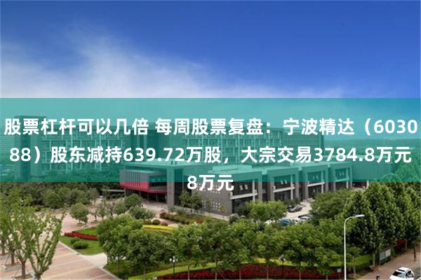 股票杠杆可以几倍 每周股票复盘：宁波精达（603088）股东减持639.72万股，大宗交易3784.8万元