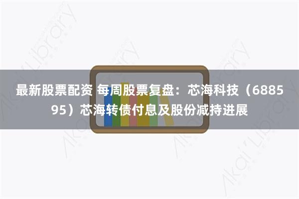 最新股票配资 每周股票复盘：芯海科技（688595）芯海转债付息及股份减持进展