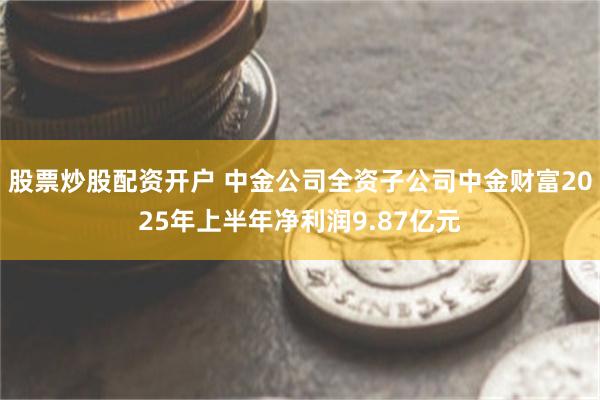 股票炒股配资开户 中金公司全资子公司中金财富2025年上半年净利润9.87亿元