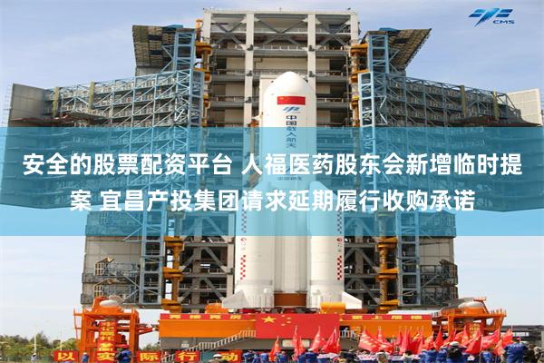 安全的股票配资平台 人福医药股东会新增临时提案 宜昌产投集团请求延期履行收购承诺
