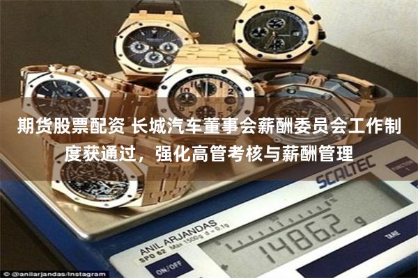 期货股票配资 长城汽车董事会薪酬委员会工作制度获通过，强化高管考核与薪酬管理