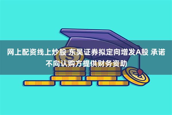网上配资线上炒股 东吴证券拟定向增发A股 承诺不向认购方提供财务资助