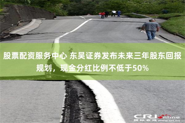 股票配资服务中心 东吴证券发布未来三年股东回报规划，现金分红比例不低于50%
