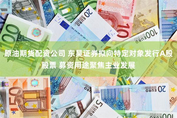 原油期货配资公司 东吴证券拟向特定对象发行A股股票 募资用途聚焦主业发展