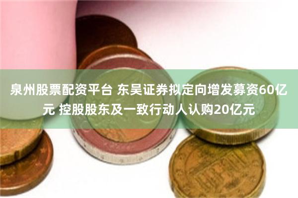 泉州股票配资平台 东吴证券拟定向增发募资60亿元 控股股东及一致行动人认购20亿元