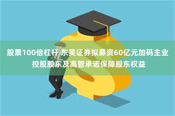 股票100倍杠杆 东吴证券拟募资60亿元加码主业 控股股东及高管承诺保障股东权益
