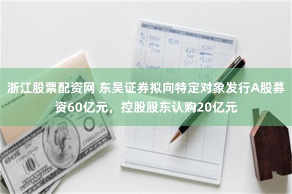 浙江股票配资网 东吴证券拟向特定对象发行A股募资60亿元，控股股东认购20亿元
