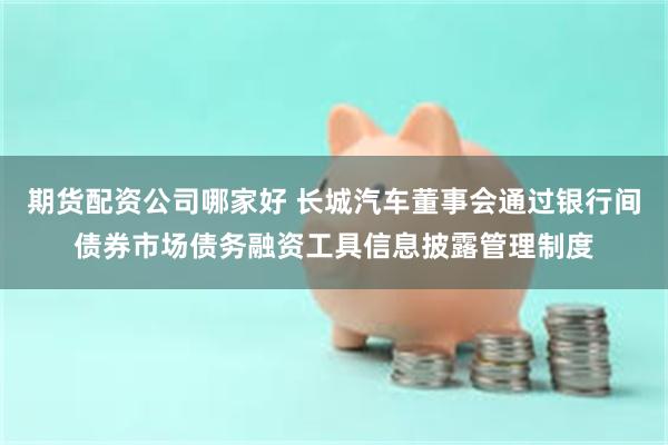 期货配资公司哪家好 长城汽车董事会通过银行间债券市场债务融资工具信息披露管理制度
