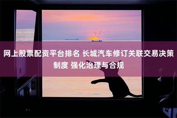 网上股票配资平台排名 长城汽车修订关联交易决策制度 强化治理与合规