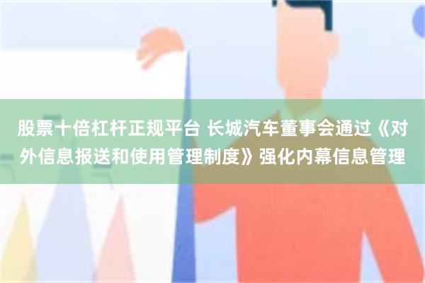 股票十倍杠杆正规平台 长城汽车董事会通过《对外信息报送和使用管理制度》强化内幕信息管理