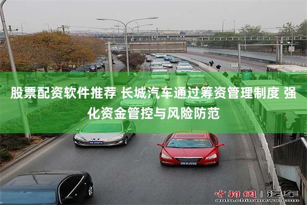 股票配资软件推荐 长城汽车通过筹资管理制度 强化资金管控与风险防范