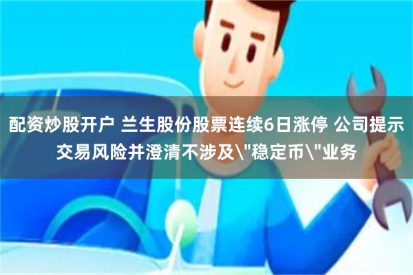 配资炒股开户 兰生股份股票连续6日涨停 公司提示交易风险并澄清不涉及＂稳定币＂业务