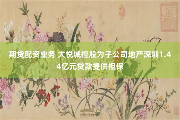 期货配资业务 大悦城控股为子公司地产深圳1.44亿元贷款提供担保