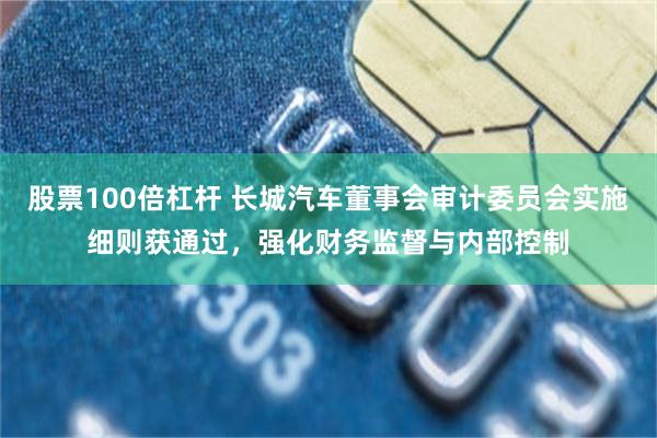 股票100倍杠杆 长城汽车董事会审计委员会实施细则获通过，强化财务监督与内部控制