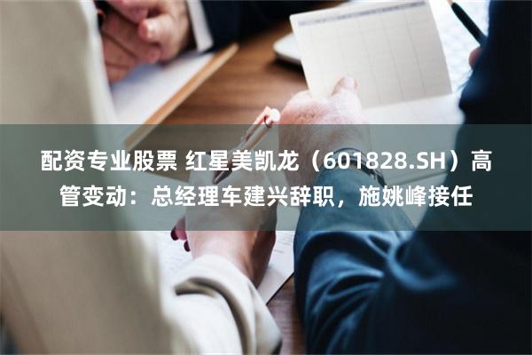 配资专业股票 红星美凯龙（601828.SH）高管变动：总经理车建兴辞职，施姚峰接任