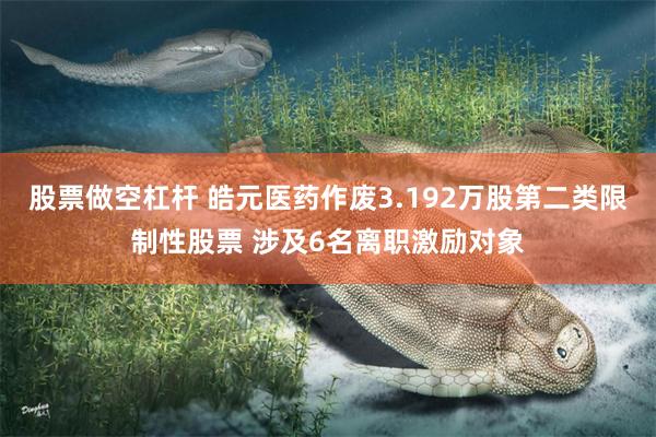 股票做空杠杆 皓元医药作废3.192万股第二类限制性股票 涉及6名离职激励对象