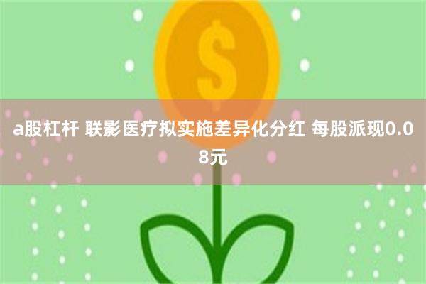 a股杠杆 联影医疗拟实施差异化分红 每股派现0.08元