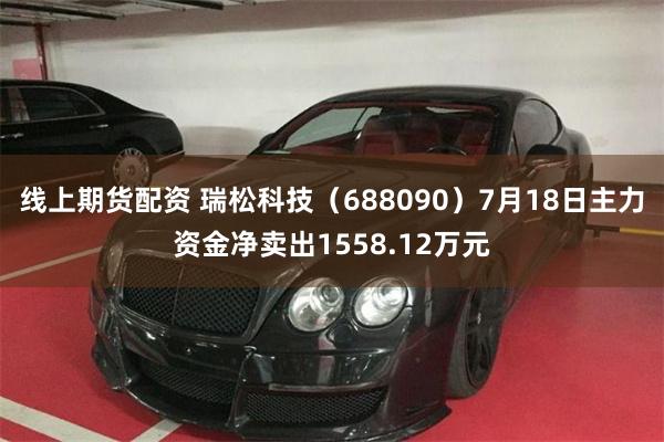 线上期货配资 瑞松科技（688090）7月18日主力资金净卖出1558.12万元