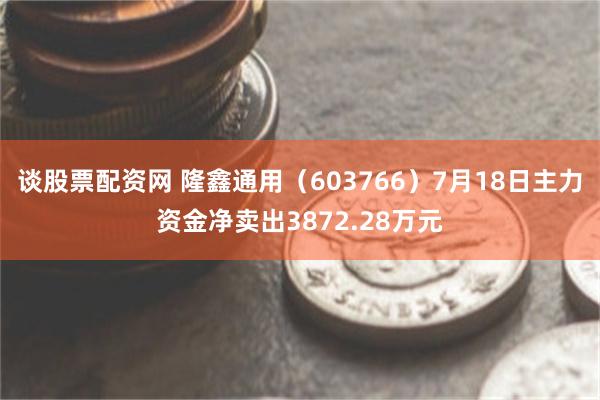谈股票配资网 隆鑫通用（603766）7月18日主力资金净卖出3872.28万元