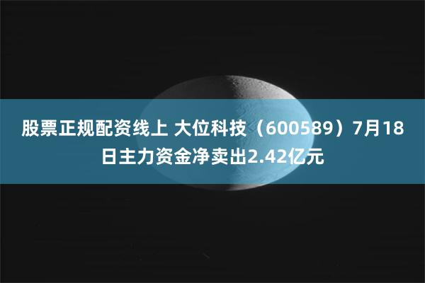 股票正规配资线上 大位科技（600589）7月18日主力资金净卖出2.42亿元