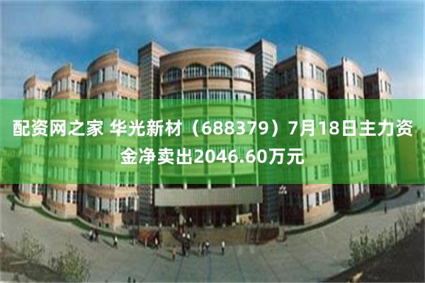 配资网之家 华光新材（688379）7月18日主力资金净卖出2046.60万元