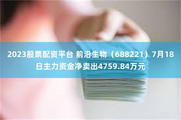 2023股票配资平台 前沿生物（688221）7月18日主力资金净卖出4759.84万元