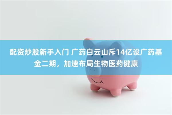 配资炒股新手入门 广药白云山斥14亿设广药基金二期，加速布局生物医药健康