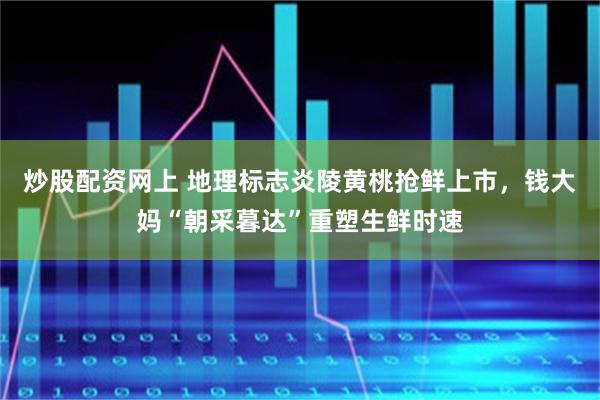 炒股配资网上 地理标志炎陵黄桃抢鲜上市，钱大妈“朝采暮达”重塑生鲜时速