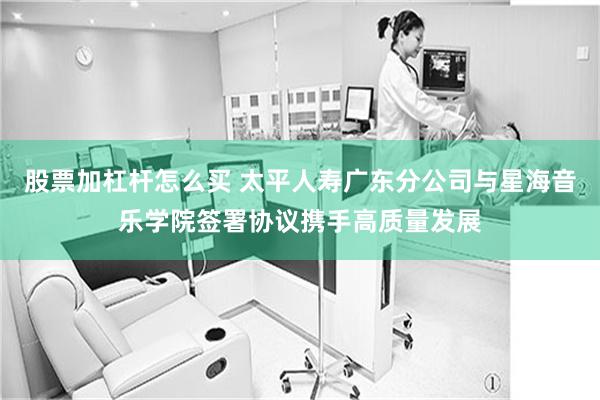 股票加杠杆怎么买 太平人寿广东分公司与星海音乐学院签署协议携手高质量发展
