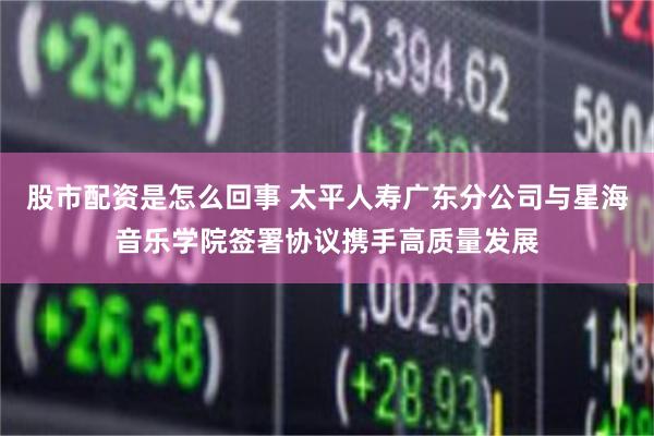 股市配资是怎么回事 太平人寿广东分公司与星海音乐学院签署协议携手高质量发展