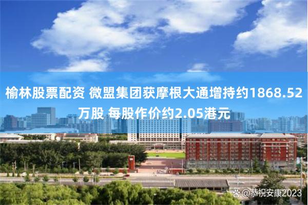 榆林股票配资 微盟集团获摩根大通增持约1868.52万股 每股作价约2.05港元