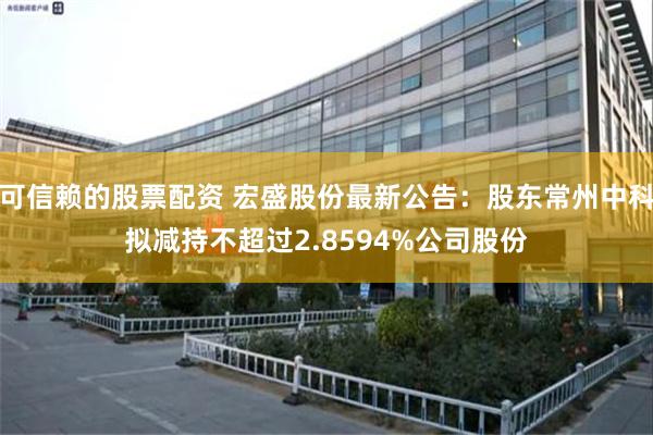 可信赖的股票配资 宏盛股份最新公告：股东常州中科拟减持不超过2.8594%公司股份