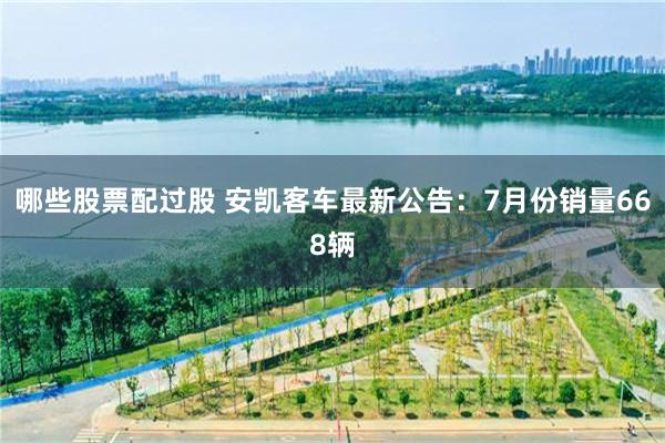 哪些股票配过股 安凯客车最新公告：7月份销量668辆