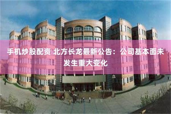 手机炒股配资 北方长龙最新公告：公司基本面未发生重大变化