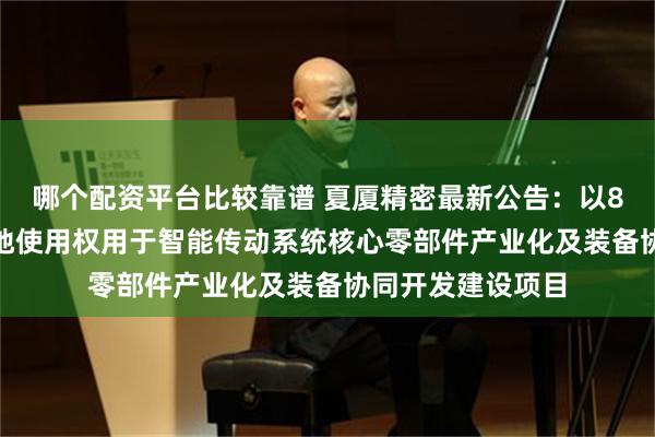 哪个配资平台比较靠谱 夏厦精密最新公告：以8029万元竞得土地使用权用于智能传动系统核心零部件产业化及装备协同开发建设项目