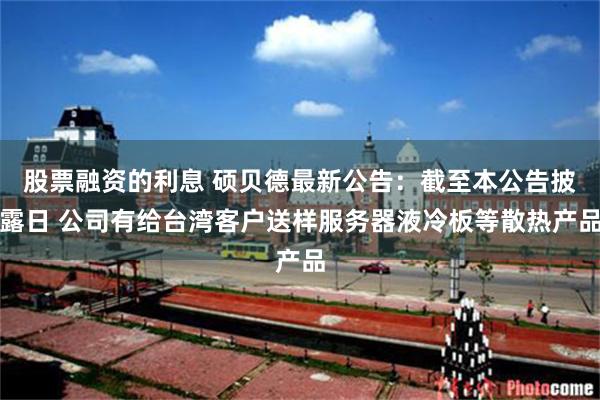股票融资的利息 硕贝德最新公告：截至本公告披露日 公司有给台湾客户送样服务器液冷板等散热产品
