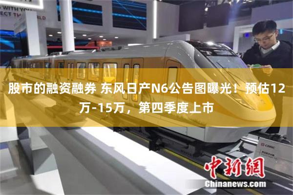 股市的融资融券 东风日产N6公告图曝光！预估12万-15万，第四季度上市