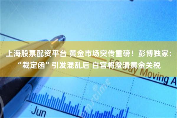 上海股票配资平台 黄金市场突传重磅！彭博独家:“裁定函”引发混乱后 白宫将澄清黄金关税
