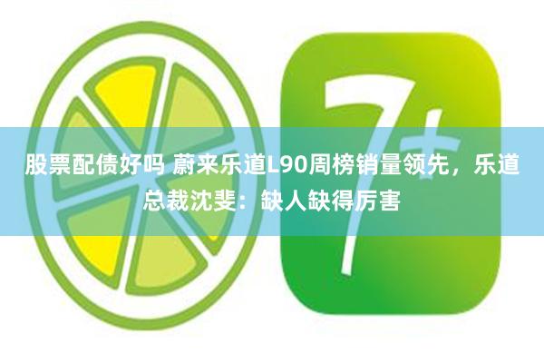股票配债好吗 蔚来乐道L90周榜销量领先，乐道总裁沈斐：缺人缺得厉害