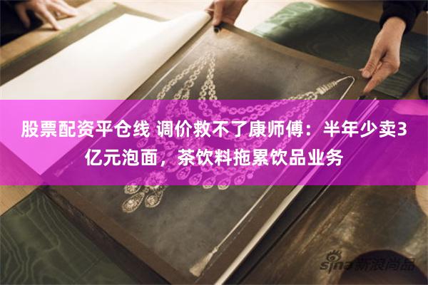 股票配资平仓线 调价救不了康师傅：半年少卖3亿元泡面，茶饮料拖累饮品业务