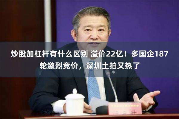 炒股加杠杆有什么区别 溢价22亿！多国企187轮激烈竞价，深圳土拍又热了