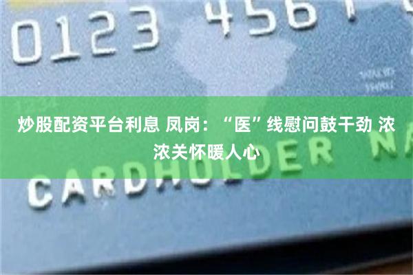 炒股配资平台利息 凤岗：“医”线慰问鼓干劲 浓浓关怀暖人心