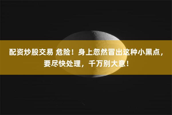 配资炒股交易 危险！身上忽然冒出这种小黑点，要尽快处理，千万别大意！